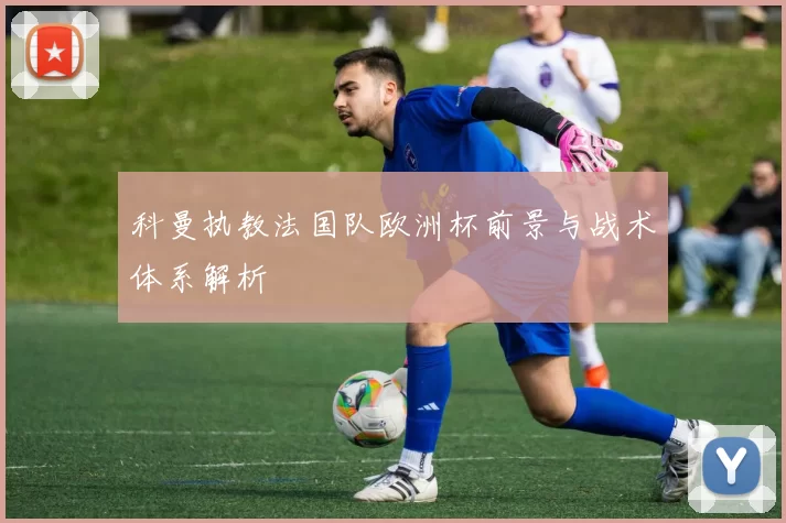 科曼执教法国队欧洲杯前景与战术体系解析