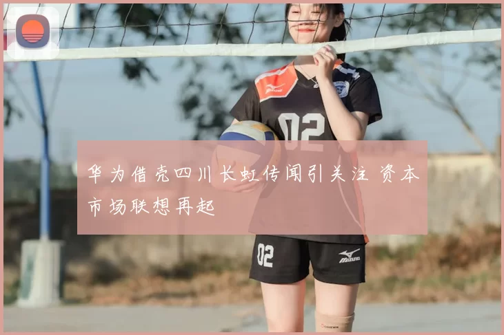 华为借壳四川长虹传闻引关注 资本市场联想再起