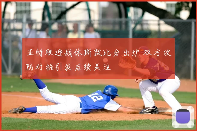 亚特联迎战休斯敦比分出炉 双方攻防对抗引发后续关注