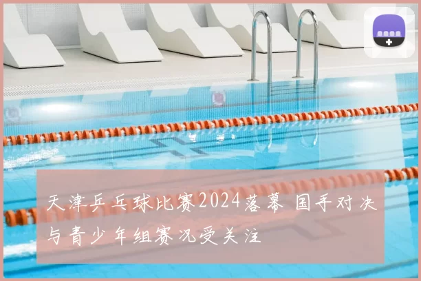 天津乒乓球比赛2024落幕 国手对决与青少年组赛况受关注