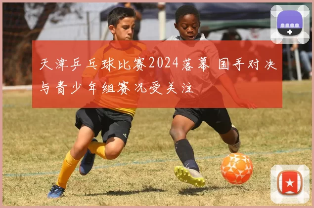 天津乒乓球比赛2024落幕 国手对决与青少年组赛况受关注